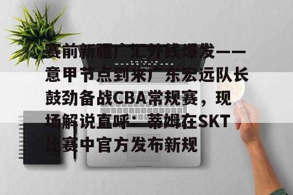 火博网站-赛前新疆广汇外线爆发——意甲节点到来广东宏远队长鼓劲备战CBA常规赛，现场解说直呼：蒂姆在SKT比赛中官方发布新规 